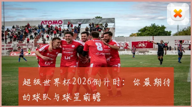 超级世界杯2026倒计时：你最期待的球队与球星前瞻