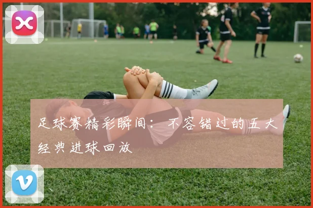 足球赛精彩瞬间：不容错过的五大经典进球回放